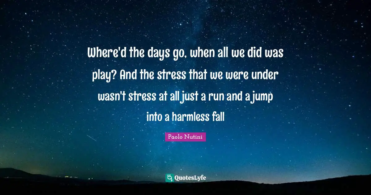 Where'd the days go, when all we did was play? And the stress that we were under wasn't stress at all just a run and a jump into a harmless fall
