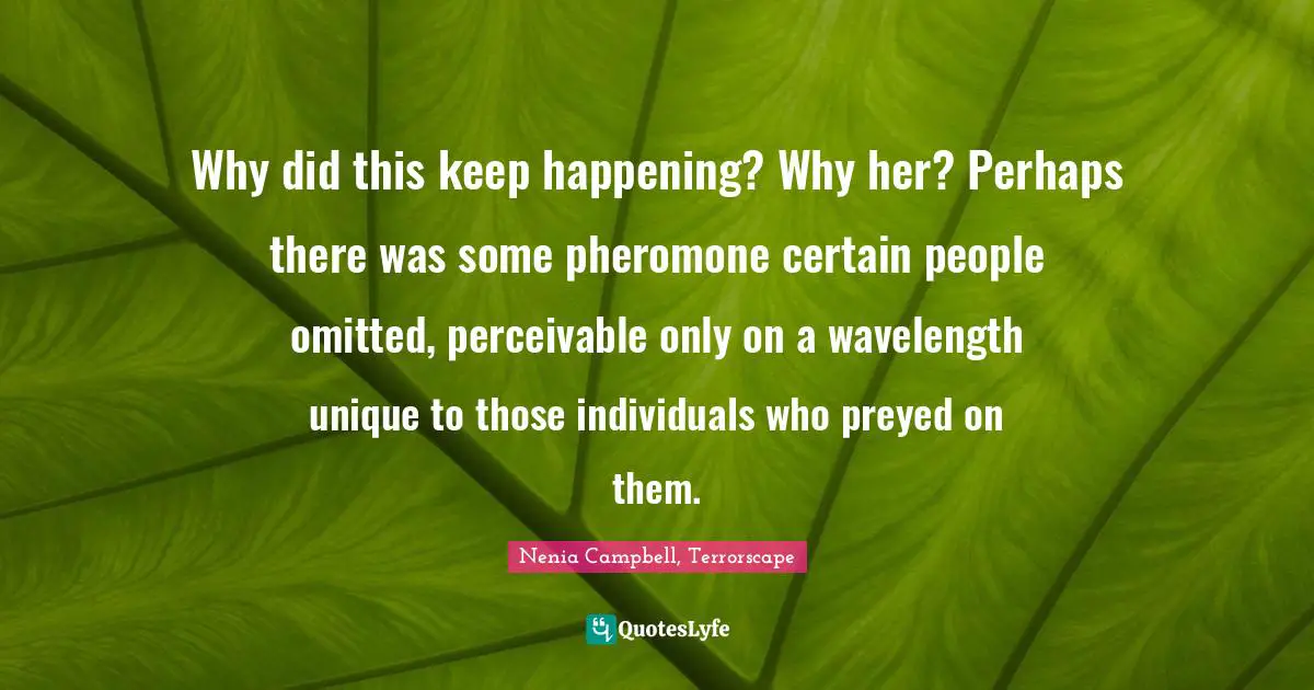 Why did this keep happening? Why her? Perhaps there was some pheromone certain people omitted, perceivable only on a wavelength unique to those individuals who preyed on them.