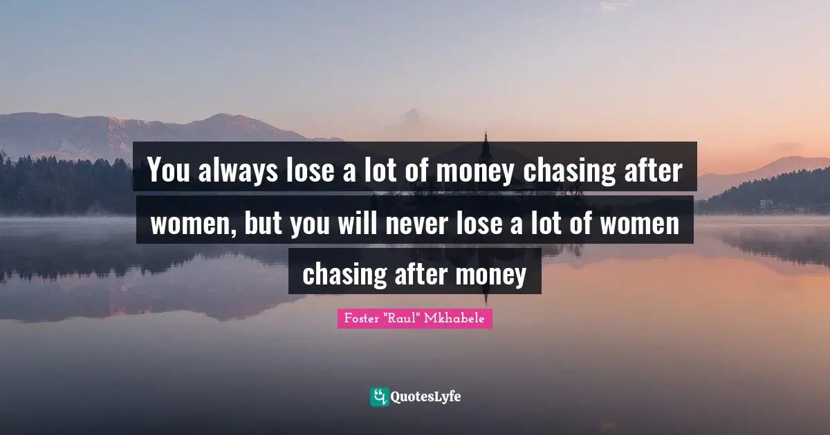 You always lose a lot of money chasing after women, but you will never lose a lot of women chasing after money