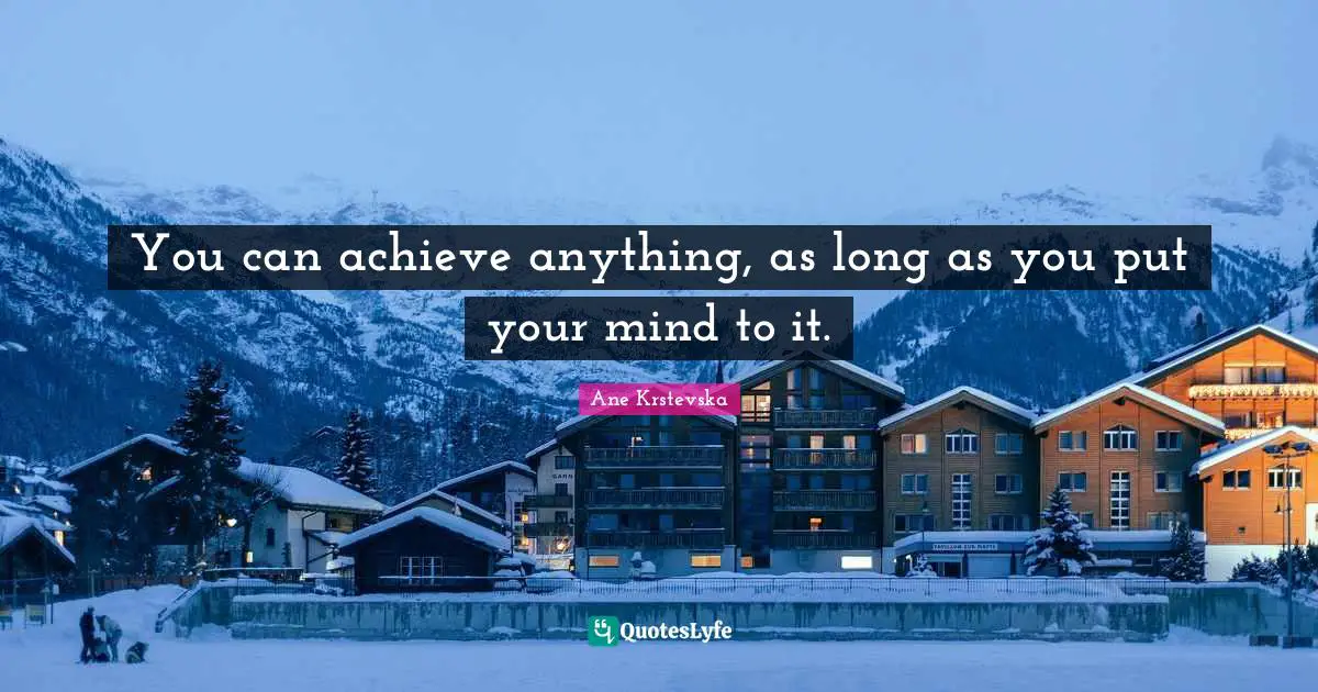 You can achieve anything, as long as you put your mind to it.