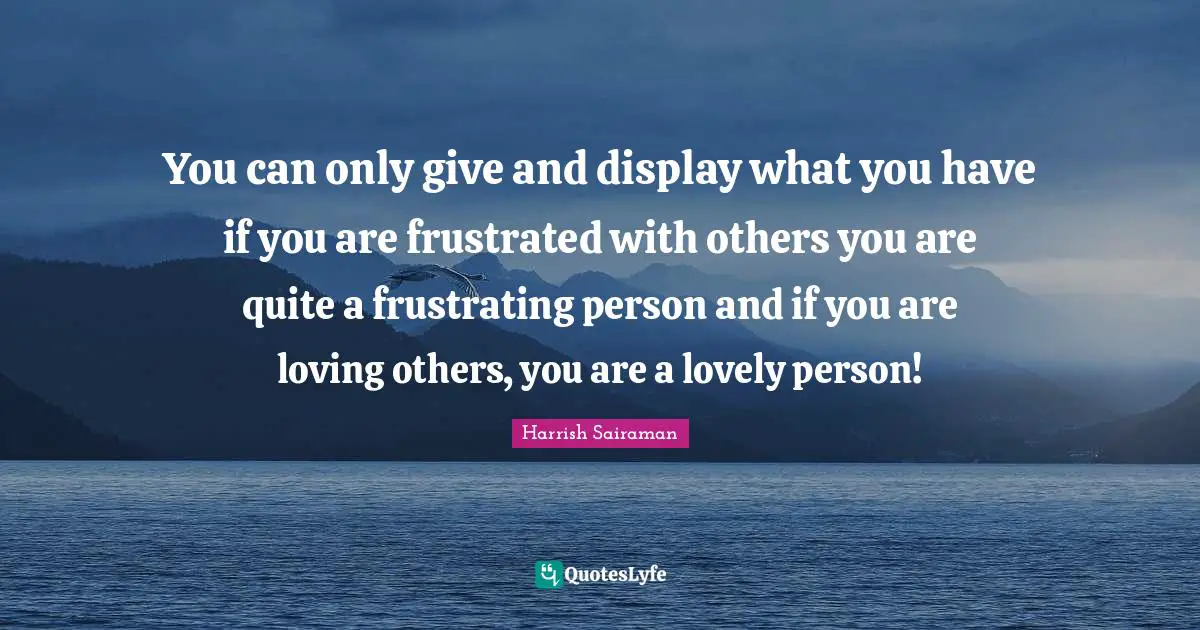 You can only give and display what you have if you are frustrated with others you are quite a frustrating person and if you are loving others, you are a lovely person!