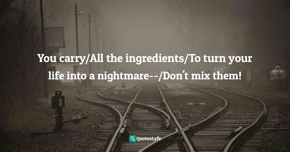 You carry/All the ingredients/To turn your life into a nightmare--/Don't mix them!