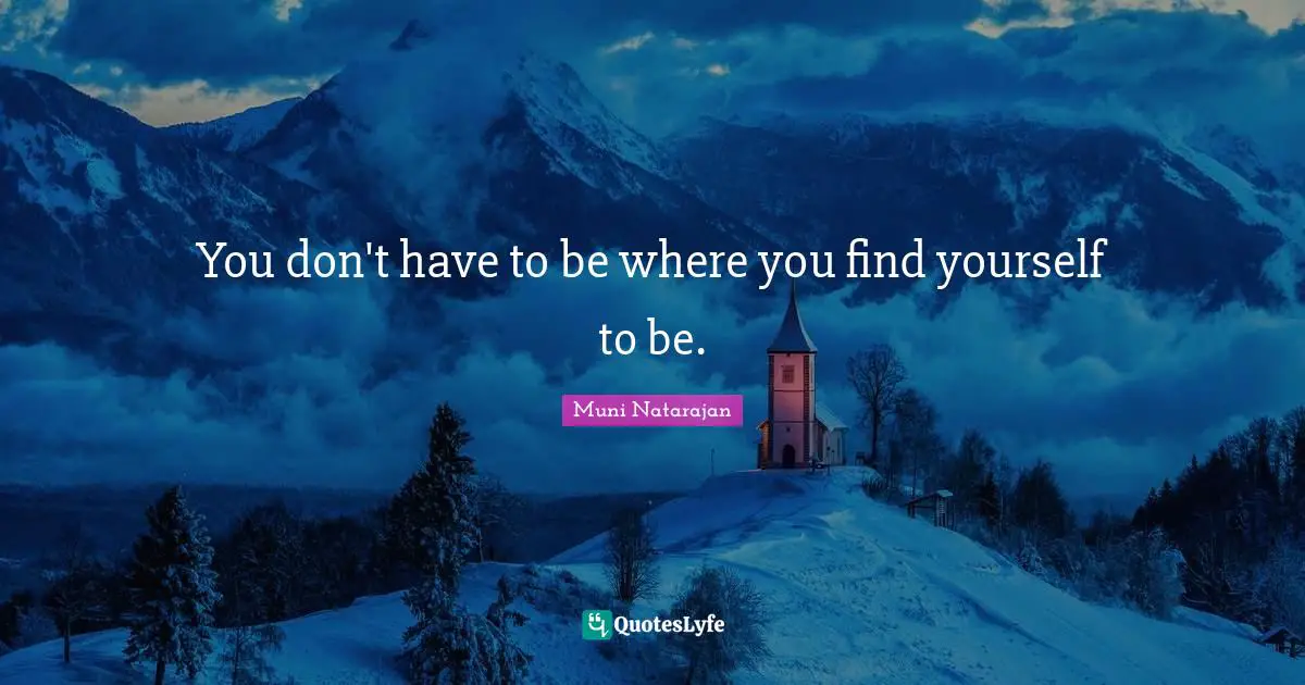You don't have to be where you find yourself to be.
