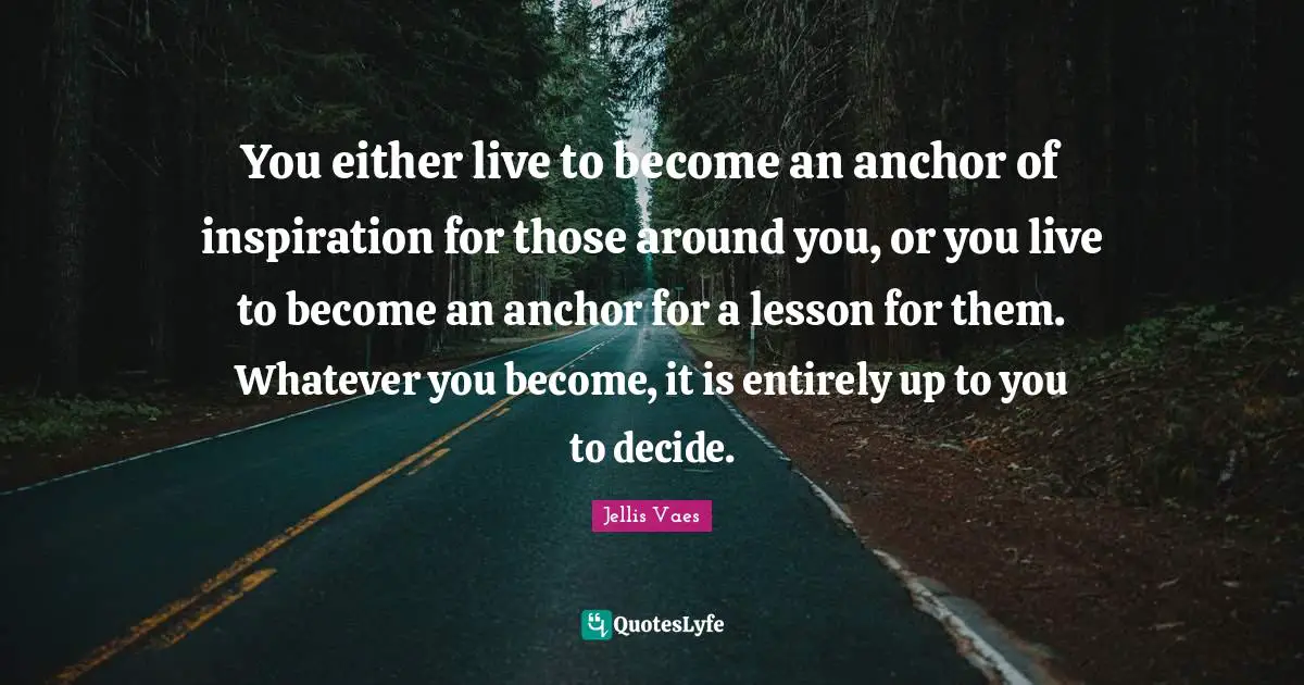 You either live to become an anchor of inspiration for those around you, or you live to become an anchor for a lesson for them. Whatever you become, it is entirely up to you to decide.