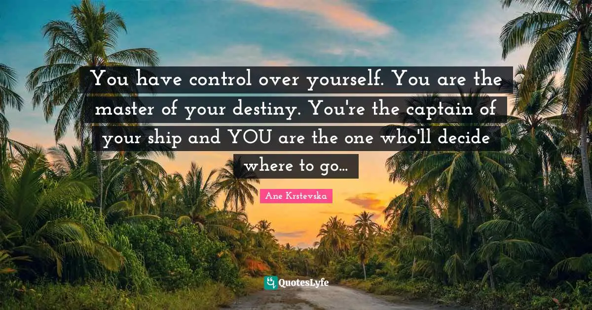 You have control over yourself. You are the master of your destiny. You're the captain of your ship and YOU are the one who'll decide where to go...