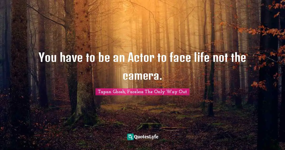 You have to be an Actor to face life not the camera.