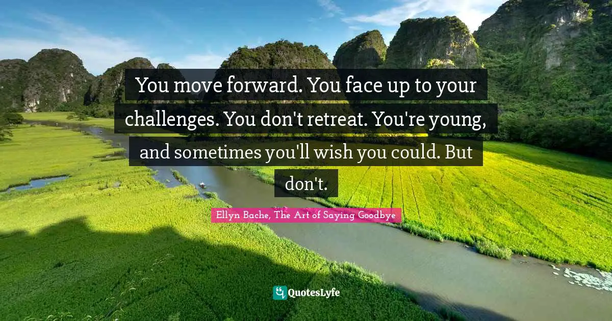 You move forward. You face up to your challenges. You don't retreat. You're young, and sometimes you'll wish you could. But don't.