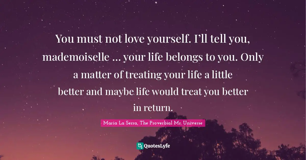 You must not love yourself. I’ll tell you, mademoiselle … your life belongs to you. Only a matter of treating your life a little better and maybe life would treat you better in return.