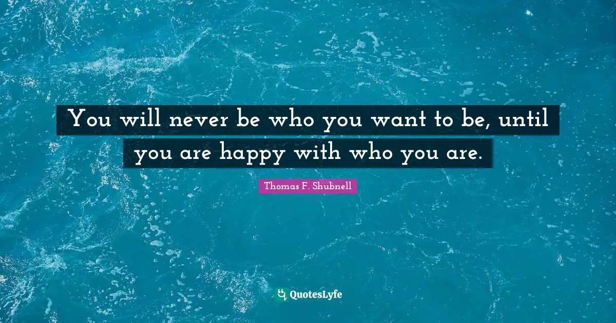 You will never be who you want to be, until you are happy with who you are.