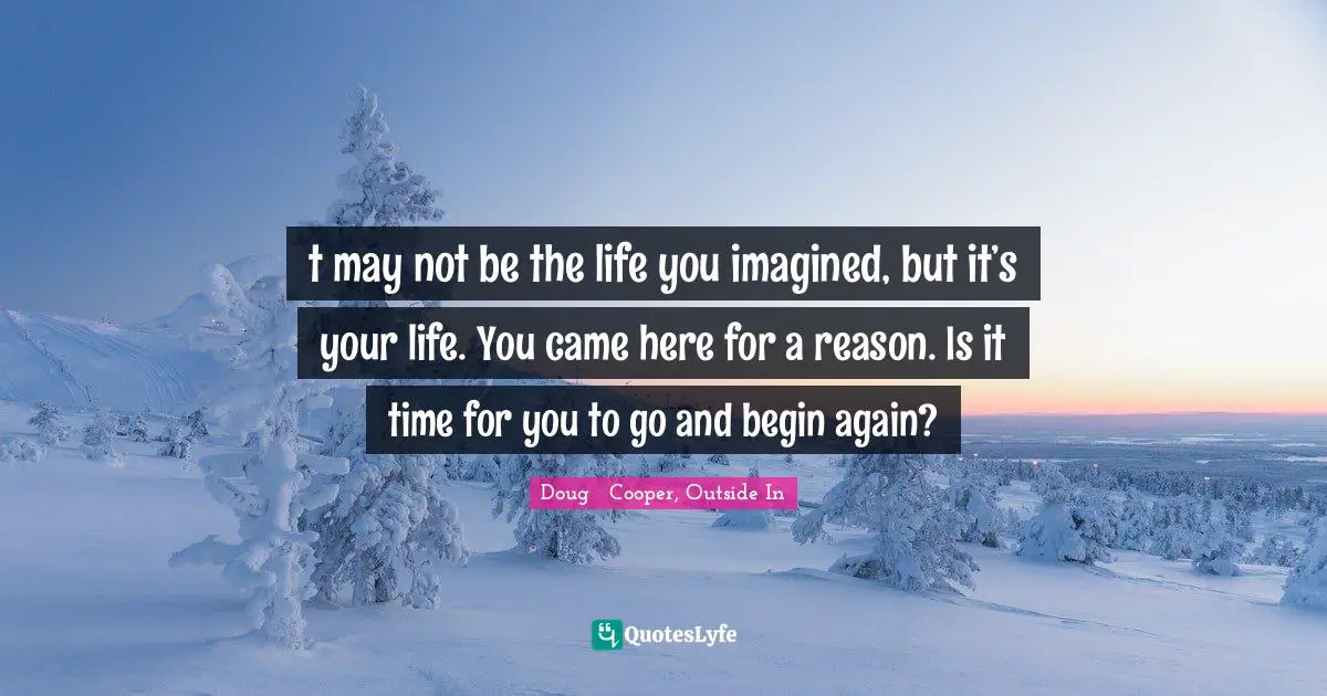 Fresh Start Quotes: "t may not be the life you imagined, but it’s your life. You came here for a reason. Is it time for you to go and begin again?"