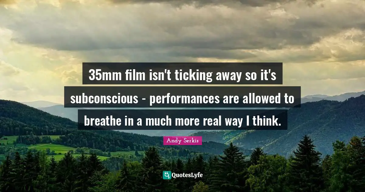 35mm film isn't ticking away so it's subconscious - performances are allowed to breathe in a much more real way I think.