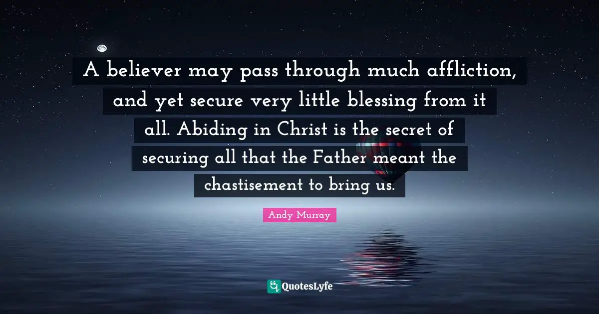Andy Murray Quotes: "A believer may pass through much affliction, and yet secure very little blessing from it all. Abiding in Christ is the secret of securing all that the Father meant the chastisement to bring us."