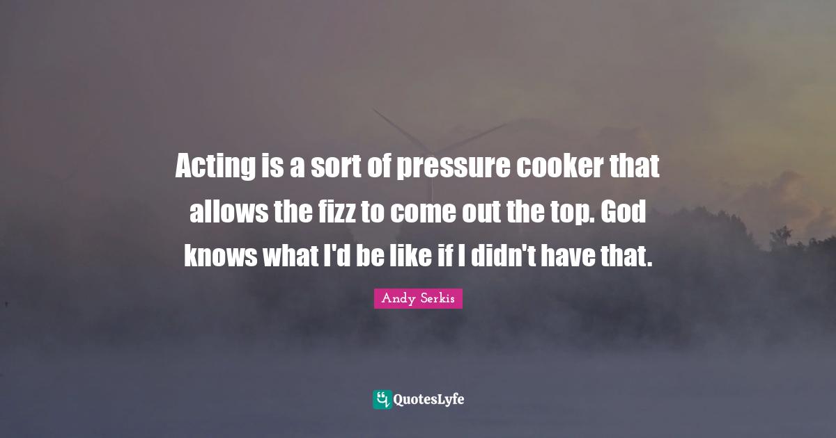 Acting is a sort of pressure cooker that allows the fizz to come out the top. God knows what I'd be like if I didn't have that.