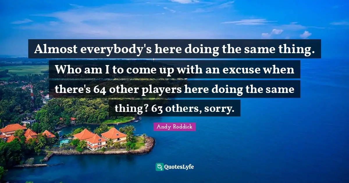 Almost everybody's here doing the same thing. Who am I to come up with an excuse when there's 64 other players here doing the same thing? 63 others, sorry.