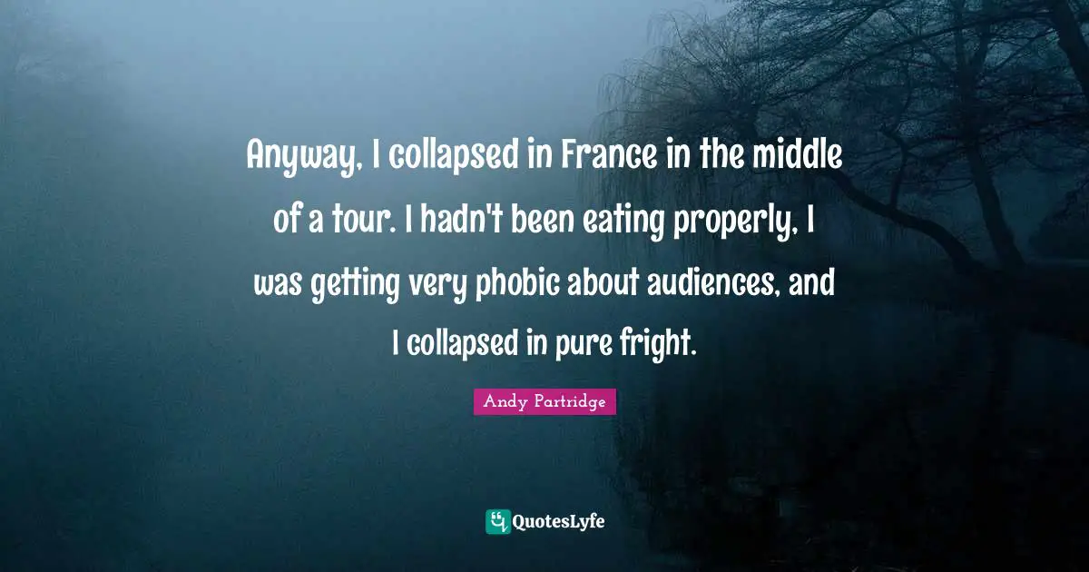 Anyway, I collapsed in France in the middle of a tour. I hadn't been eating properly, I was getting very phobic about audiences, and I collapsed in pure fright.