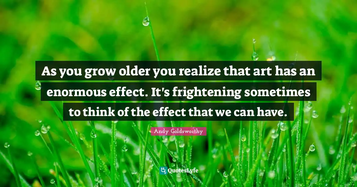 As you grow older you realize that art has an enormous effect. It's frightening sometimes to think of the effect that we can have.