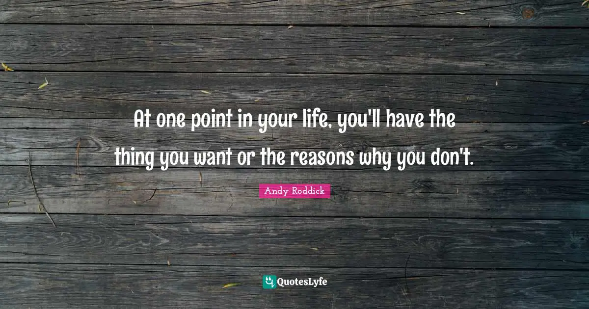 At one point in your life, you'll have the thing you want or the reasons why you don't.