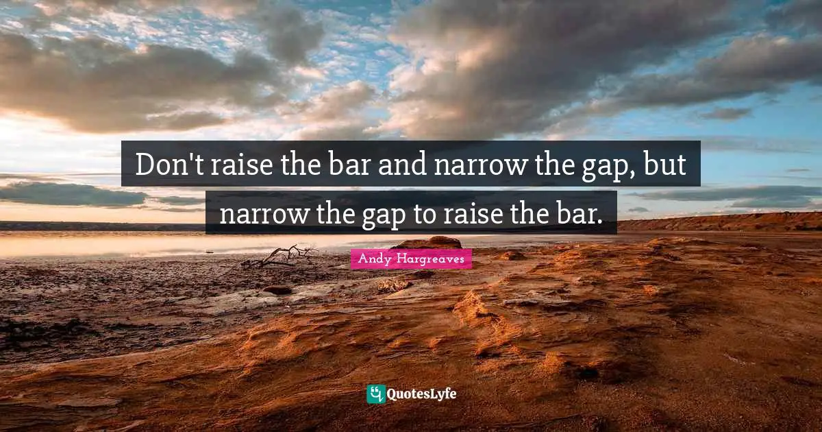 Don't raise the bar and narrow the gap, but narrow the gap to raise the bar.