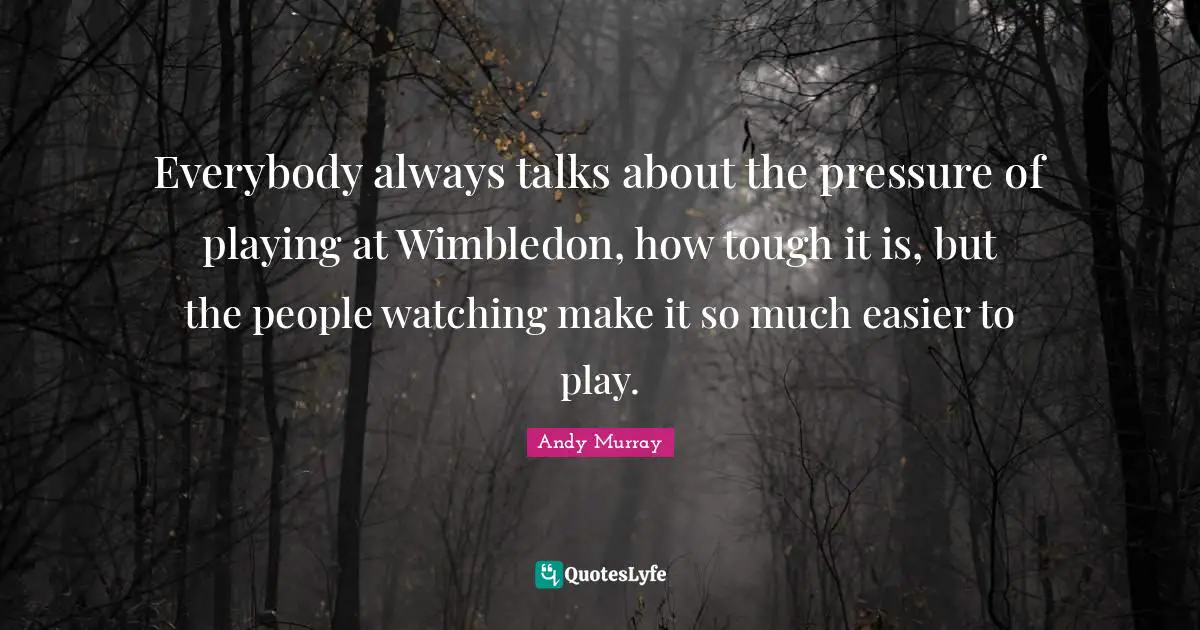 Everybody always talks about the pressure of playing at Wimbledon, how tough it is, but the people watching make it so much easier to play.