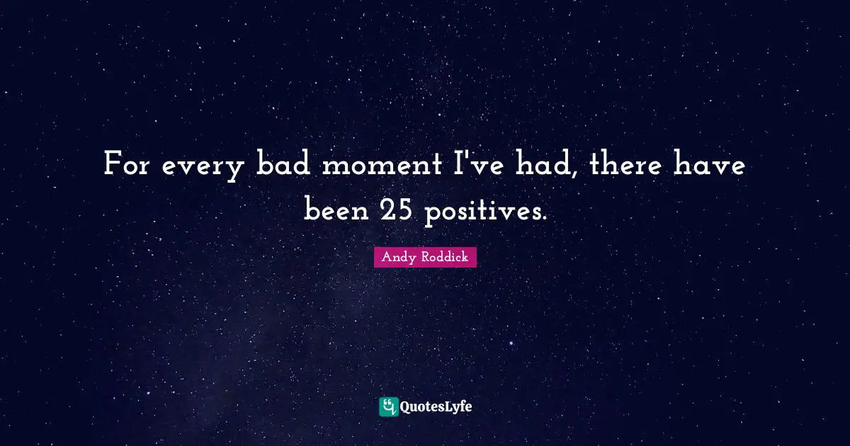 For every bad moment I've had, there have been 25 positives.