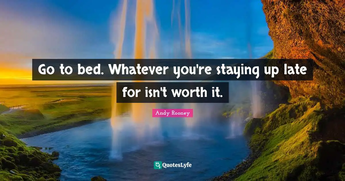 Go to bed. Whatever you're staying up late for isn't worth it.