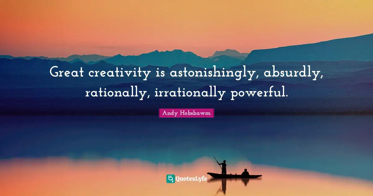 Great creativity is astonishingly, absurdly, rationally, irrationally powerful.