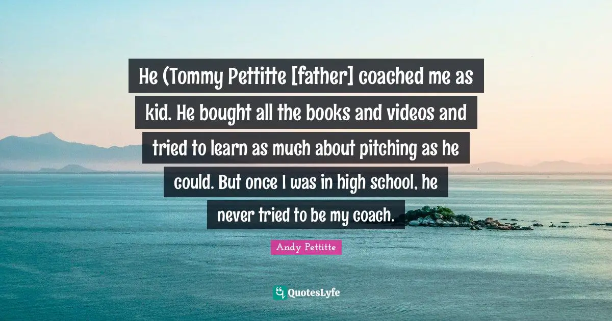 He (Tommy Pettitte [father] coached me as kid. He bought all the books and videos and tried to learn as much about pitching as he could. But once I was in high school, he never tried to be my coach.