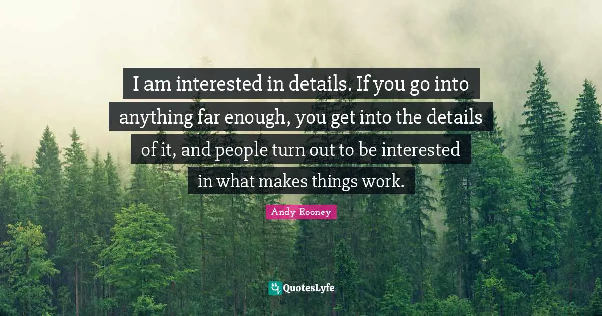 I am interested in details. If you go into anything far enough, you get into the details of it, and people turn out to be interested in what makes things work.