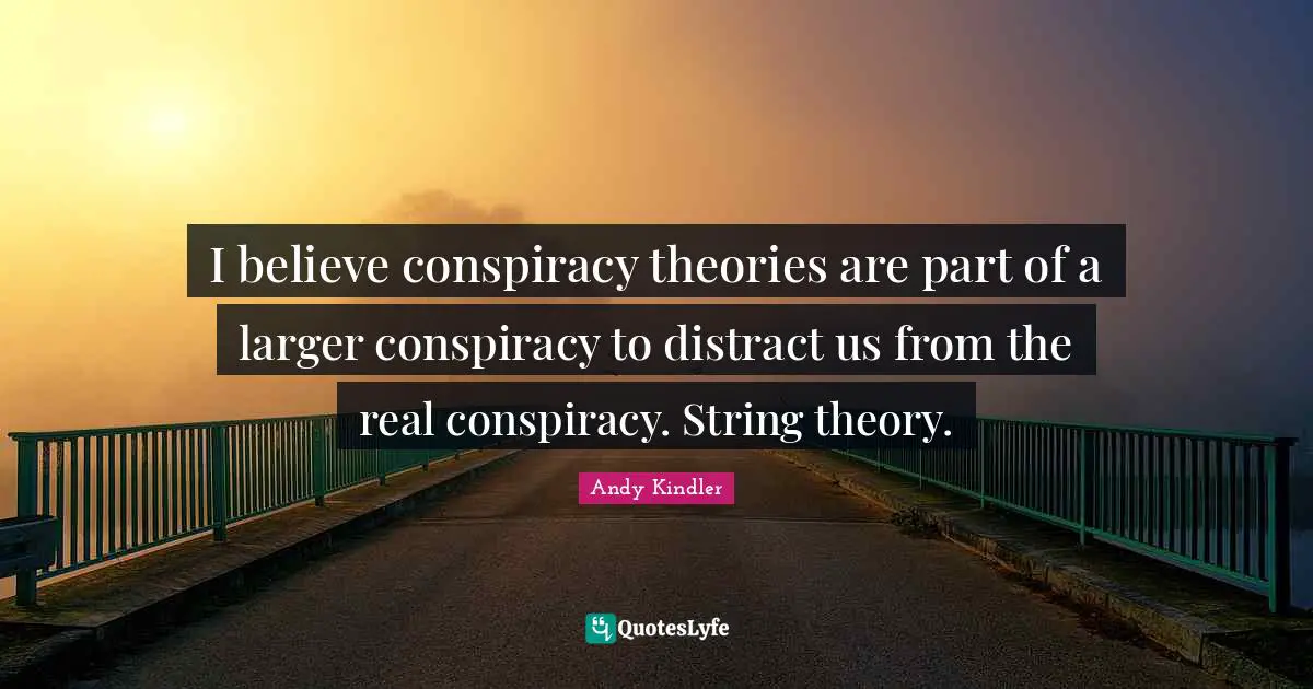 I believe conspiracy theories are part of a larger conspiracy to distract us from the real conspiracy. String theory.
