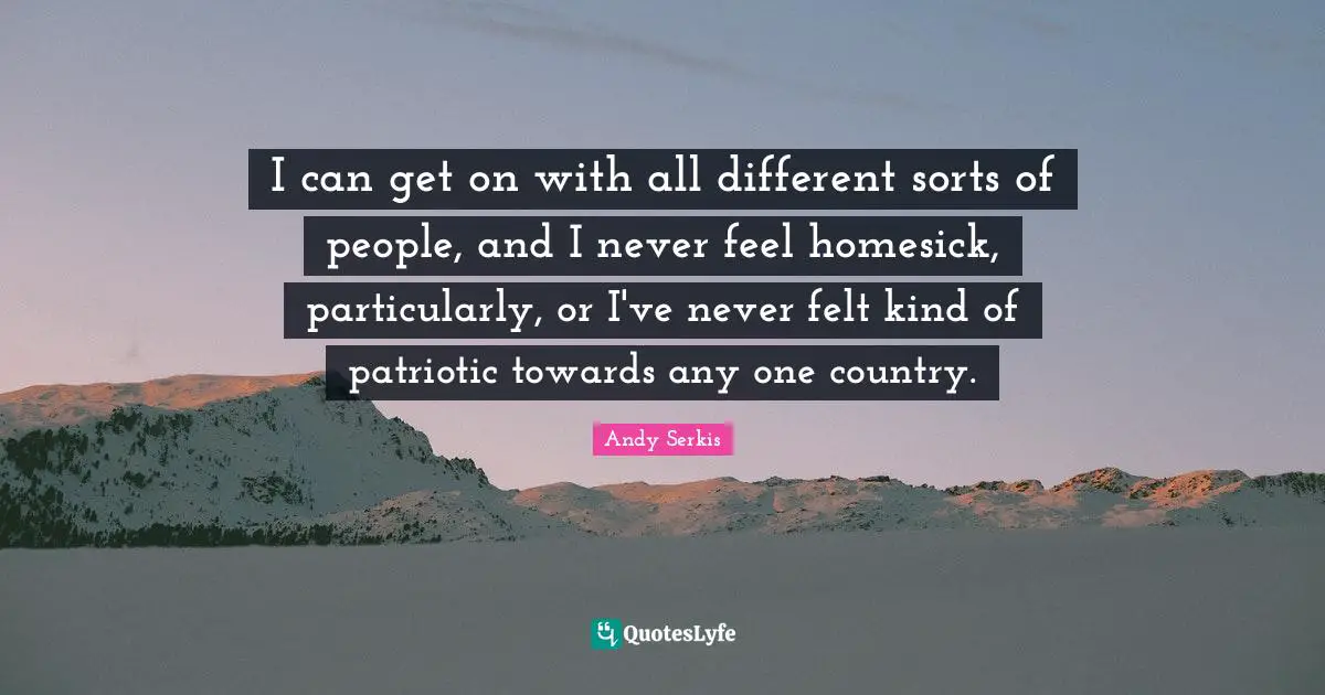 I can get on with all different sorts of people, and I never feel homesick, particularly, or I've never felt kind of patriotic towards any one country.