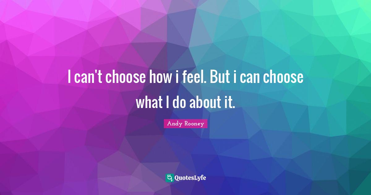 I can't choose how i feel. But i can choose what I do about it.