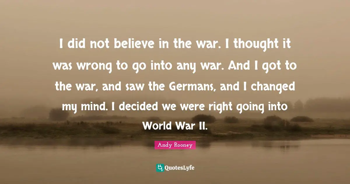 I did not believe in the war. I thought it was wrong to go into any war. And I got to the war, and saw the Germans, and I changed my mind. I decided we were right going into World War II.