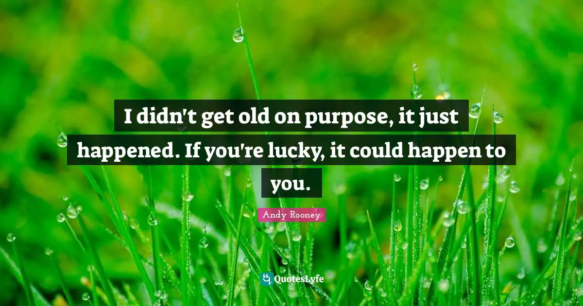 I didn't get old on purpose, it just happened. If you're lucky, it could happen to you.