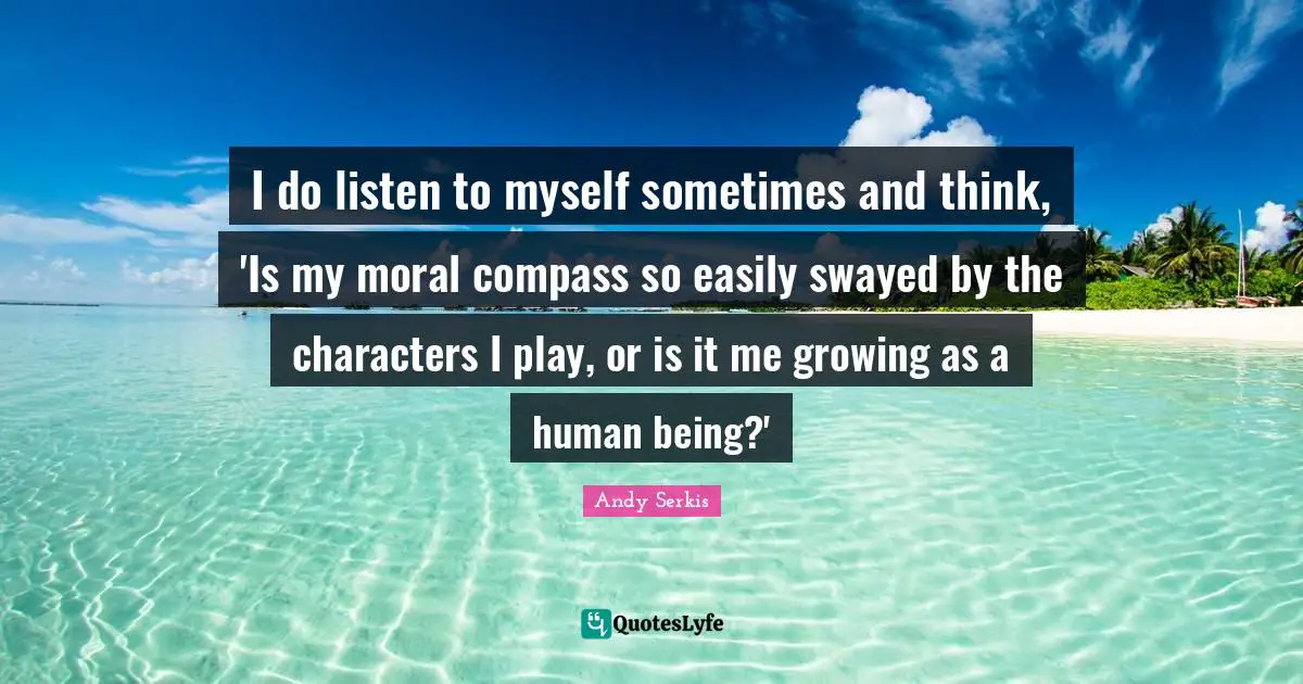 I do listen to myself sometimes and think, 'Is my moral compass so easily swayed by the characters I play, or is it me growing as a human being?'