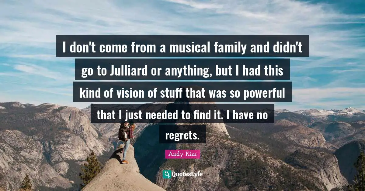 I don't come from a musical family and didn't go to Julliard or anything, but I had this kind of vision of stuff that was so powerful that I just needed to find it. I have no regrets.