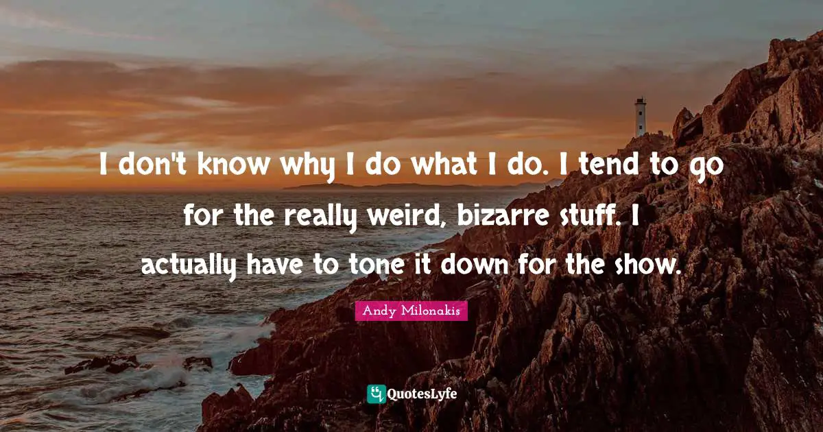 I don't know why I do what I do. I tend to go for the really weird, bizarre stuff. I actually have to tone it down for the show.