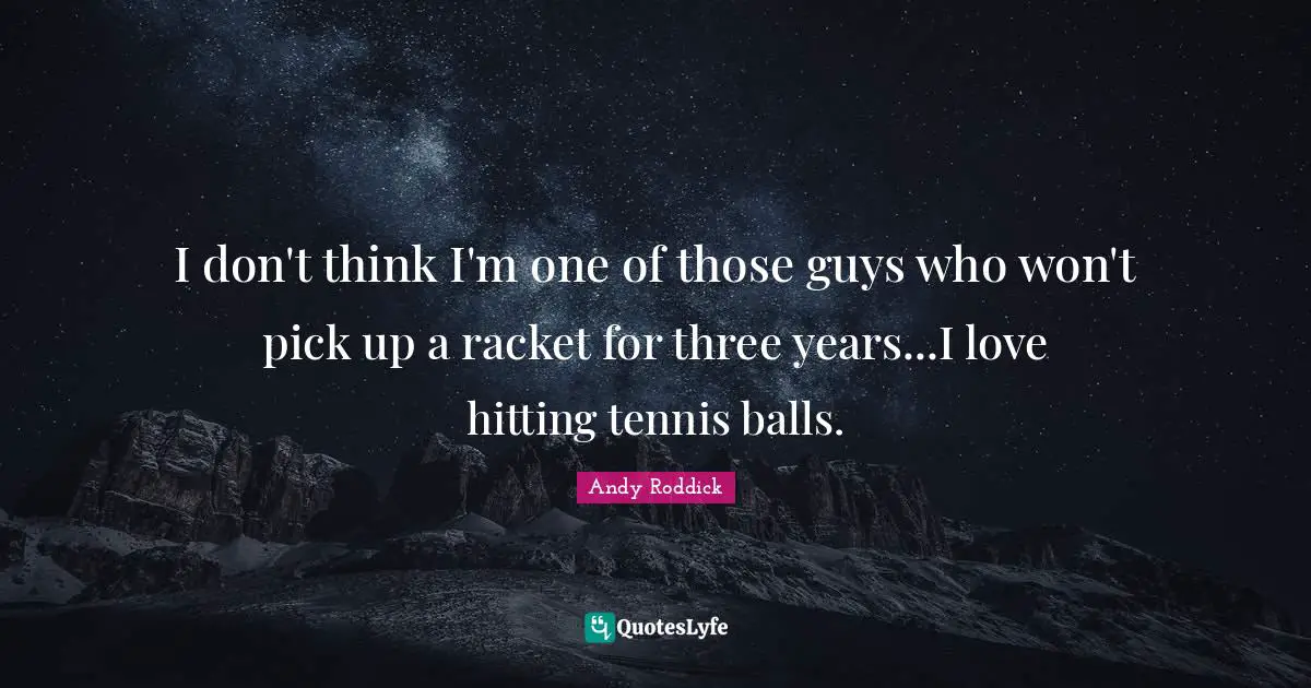 I don't think I'm one of those guys who won't pick up a racket for three years...I love hitting tennis balls.