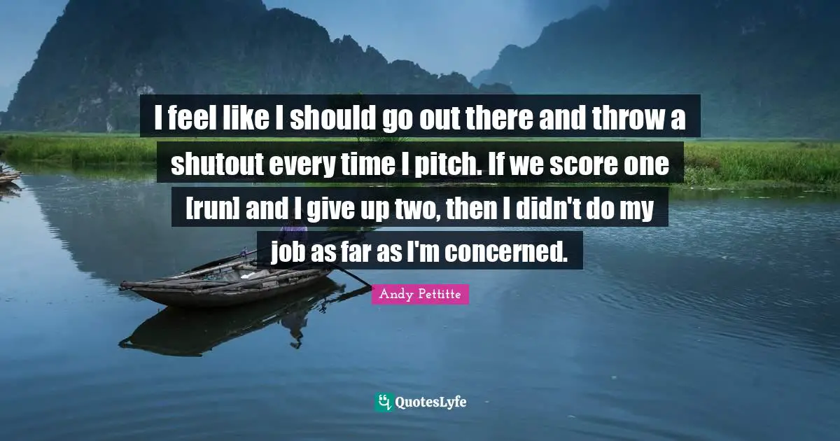 I feel like I should go out there and throw a shutout every time I pitch. If we score one [run] and I give up two, then I didn't do my job as far as I'm concerned.