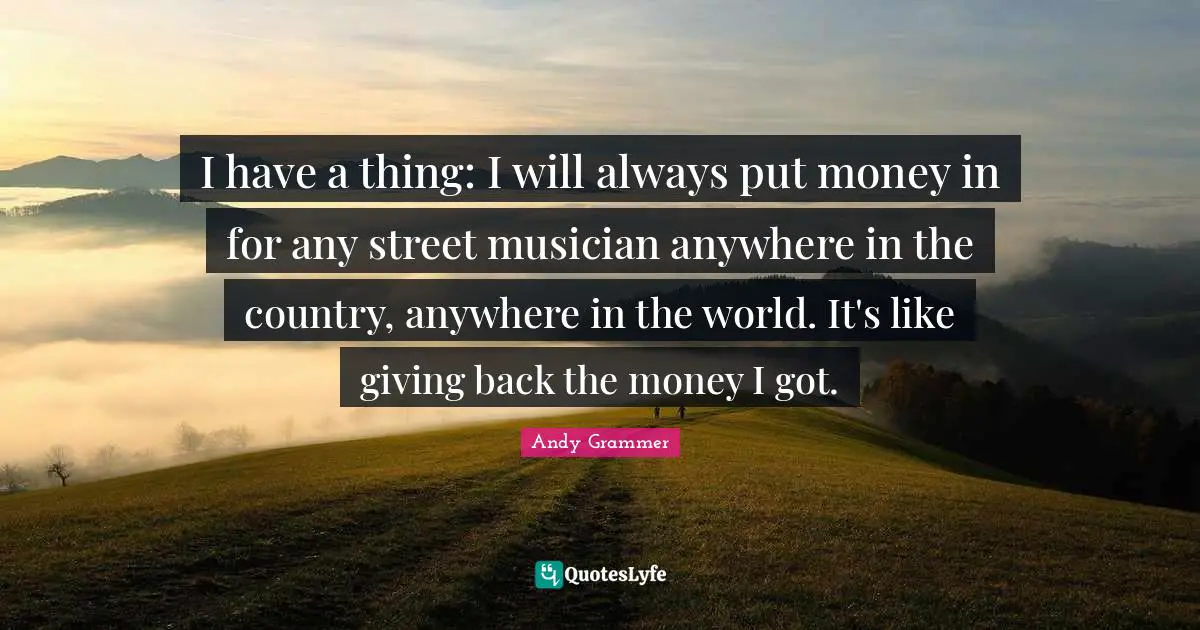 I have a thing: I will always put money in for any street musician anywhere in the country, anywhere in the world. It's like giving back the money I got.
