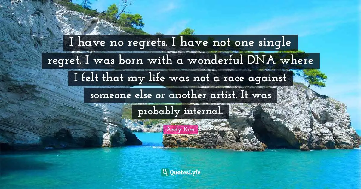 I have no regrets. I have not one single regret. I was born with a wonderful DNA where I felt that my life was not a race against someone else or another artist. It was probably internal.
