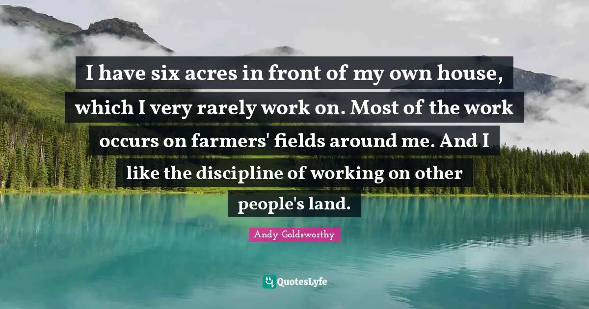 I have six acres in front of my own house, which I very rarely work on. Most of the work occurs on farmers' fields around me. And I like the discipline of working on other people's land.