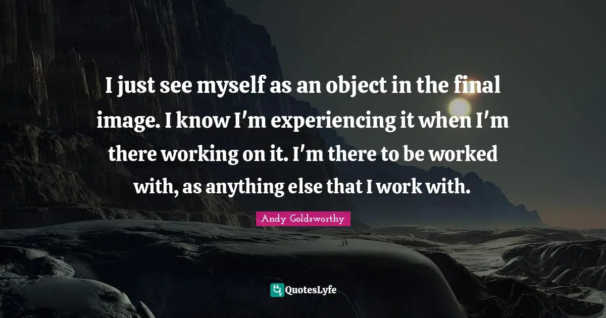 I just see myself as an object in the final image. I know I'm experiencing it when I'm there working on it. I'm there to be worked with, as anything else that I work with.