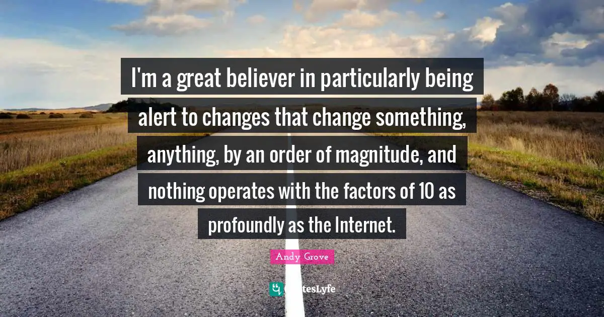 I'm a great believer in particularly being alert to changes that change something, anything, by an order of magnitude, and nothing operates with the factors of 10 as profoundly as the Internet.