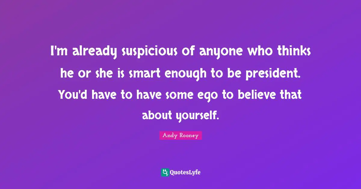 I'm already suspicious of anyone who thinks he or she is smart enough to be president. You'd have to have some ego to believe that about yourself.