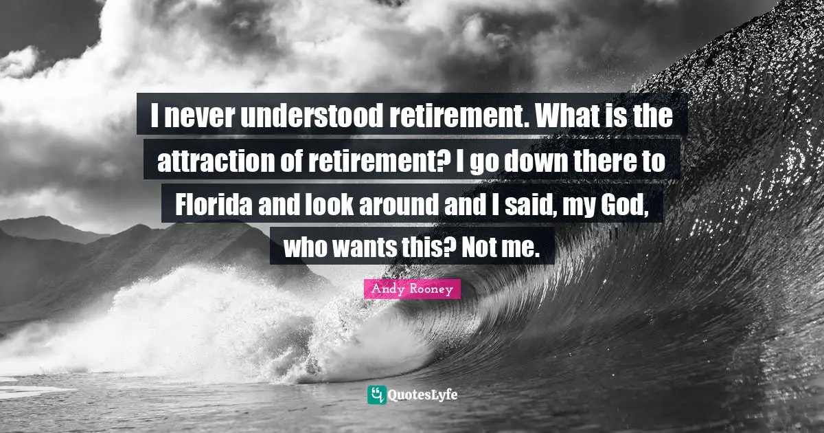 I never understood retirement. What is the attraction of retirement? I go down there to Florida and look around and I said, my God, who wants this? Not me.