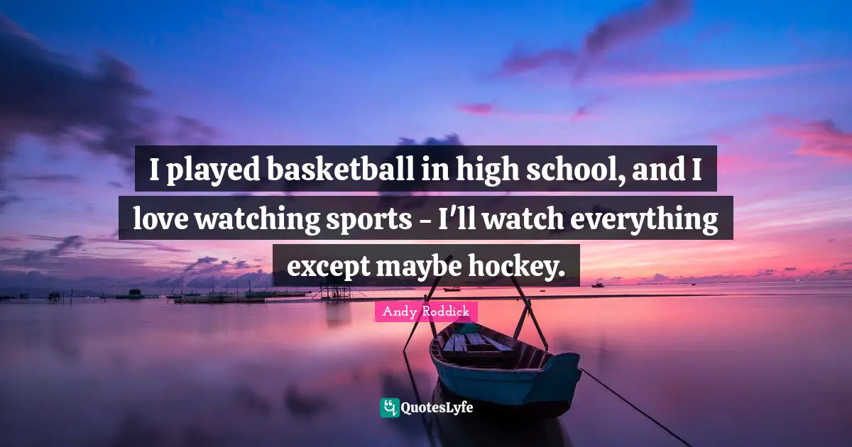 I played basketball in high school, and I love watching sports - I'll watch everything except maybe hockey.