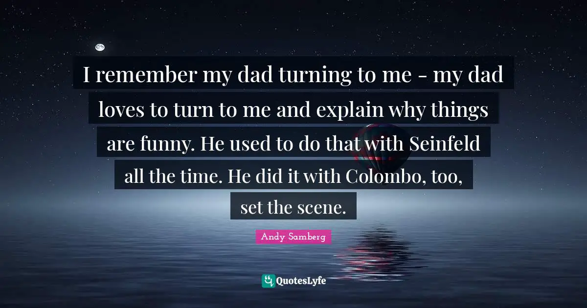 Andy Samberg Quotes: "I remember my dad turning to me - my dad loves to turn to me and explain why things are funny. He used to do that with Seinfeld all the time. He did it with Colombo, too, set the scene."