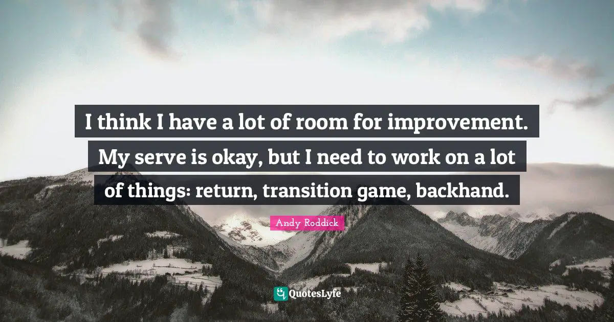 Room For Improvement Quotes: "I think I have a lot of room for improvement. My serve is okay, but I need to work on a lot of things: return, transition game, backhand."