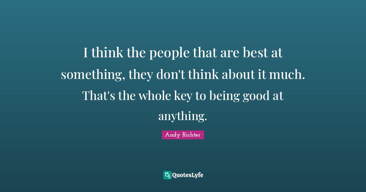 I think the people that are best at something, they don't think about it much. That's the whole key to being good at anything.