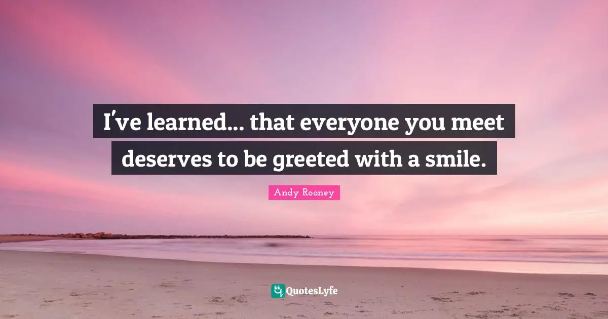 I've learned... that everyone you meet deserves to be greeted with a smile.